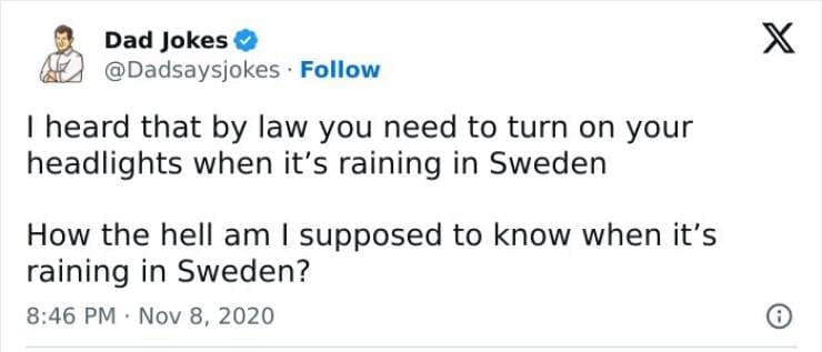 Corny Dad Jokes I heard that by law you need to turn on your headlights when it's raining in Sweden How the hell am I supposed to know when it's raining in Sweden?