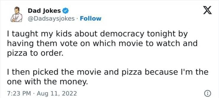 Corny Dad Jokes I taught my kids about democracy tonight by having them vote on which movie to watch and pizza to order. I then picked the movie and pizza because I'm the one with the money.