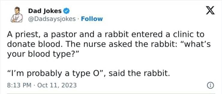 Corny Dad Jokes A priest, a pastor and a rabbit entered a clinic to donate blood. The nurse asked the rabbit: "what's your blood type?" "I'm probably a type O", said the rabbit.