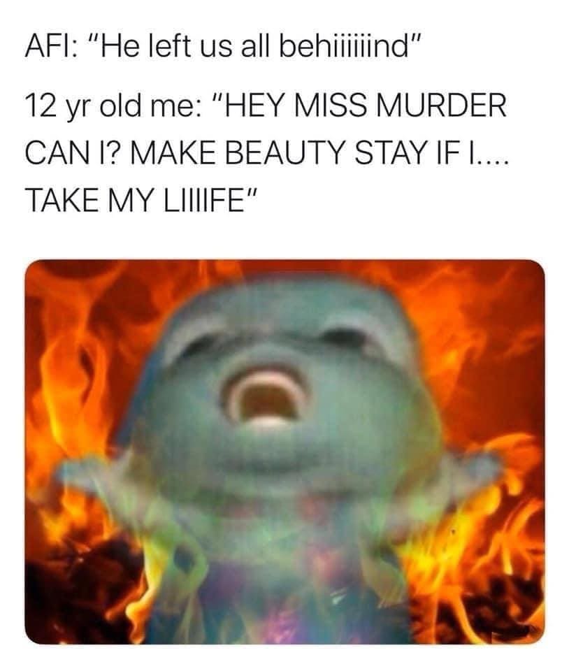 Emo memes AFI: "He left us all behillind" 12 yr old me: "HEY MISS MURDER CAN I? MAKE BEAUTY STAY IF I.... TAKE MY LIIIIFE"