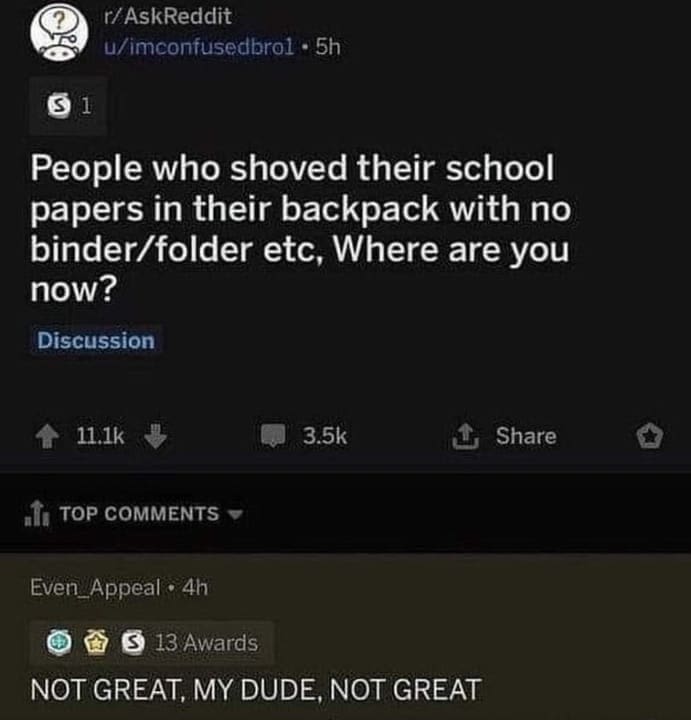 funny ask reddit threads People who shoved their school papers in their backpack with no binder/folder etc, Where are you now? NOT GREAT, MY DUDE, NOT GREAT