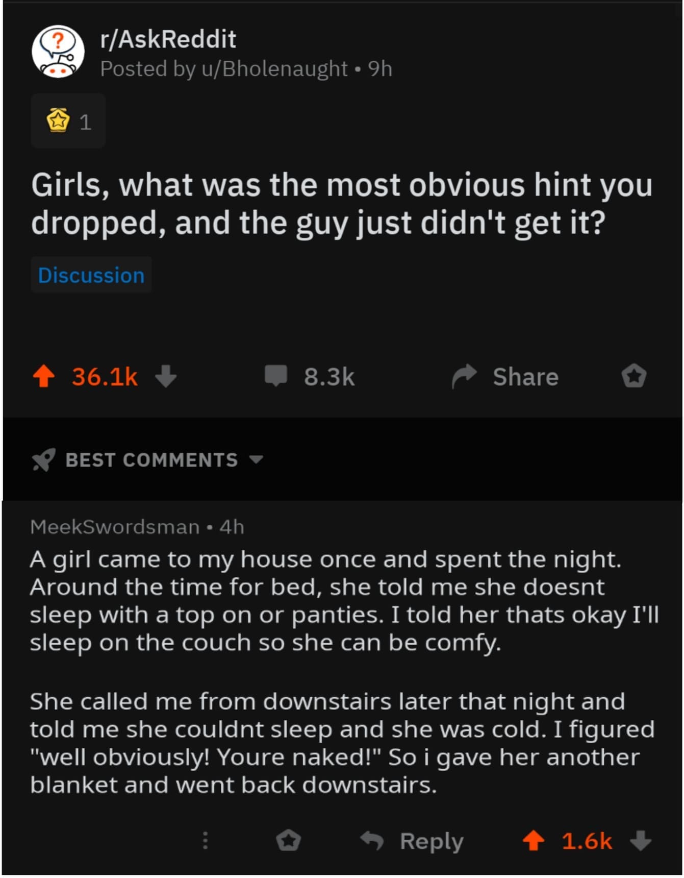 funny ask reddit threads Girls, what was the most obvious hint you dropped, and the guy just didn't get it? A girl came to my house once and spent the night. Around the time for bed, she told me she doesnt sleep with a top on or panties. I told her thats okay I'll sleep on the couch so she can be comfy. She called me from downstairs later that night and told me she couldnt sleep and she was cold. I figured "well obviously! Youre naked!" So i gave her another blanket and went back downstairs.