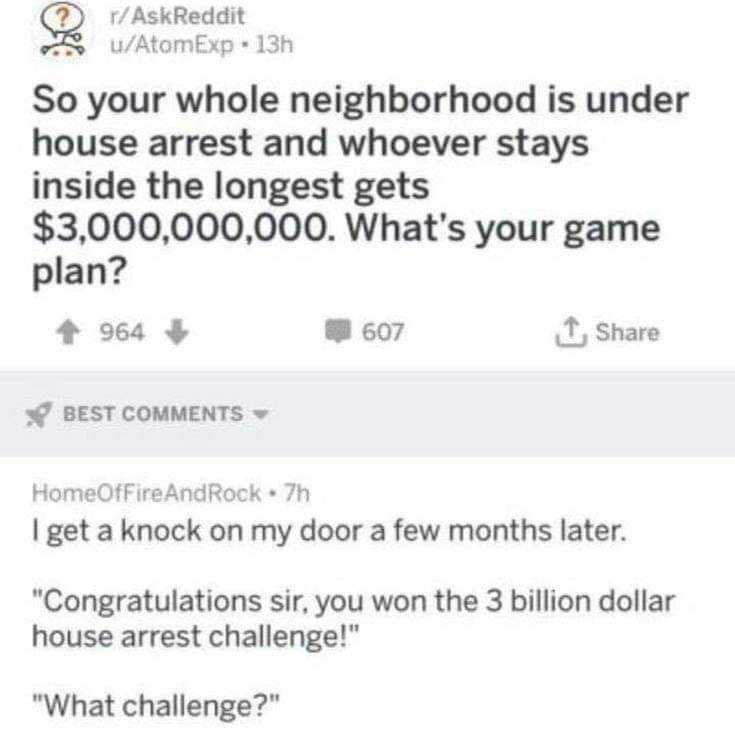 funny ask reddit threads So your whole neighborhood is under house arrest and whoever stays inside the longest gets $3,000,000,000. What's your game plan? I get a knock on my door a few months later. "Congratulations sir, you won the 3 billion dollar house arrest challenge!" "What challenge?"
