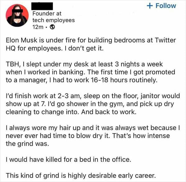 Funny LinkedIn Elon Musk is under fire for building bedrooms at Twitter HQ for employees. I don't get it. TBH, I slept under my desk at least 3 nights a week when I worked in banking. The first time I got promoted to a manager, I had to work 16-18 hours routinely. I'd finish work at 2-3 am, sleep on the floor, janitor would show up at 7. I'd go shower in the gym, and pick up dry cleaning to change into. And back to work. I always wore my hair up and it was always wet because I never ever had time to blow dry it. That's how intense the grind was. I would have killed for a bed in the office. This kind of grind is highly desirable early career.