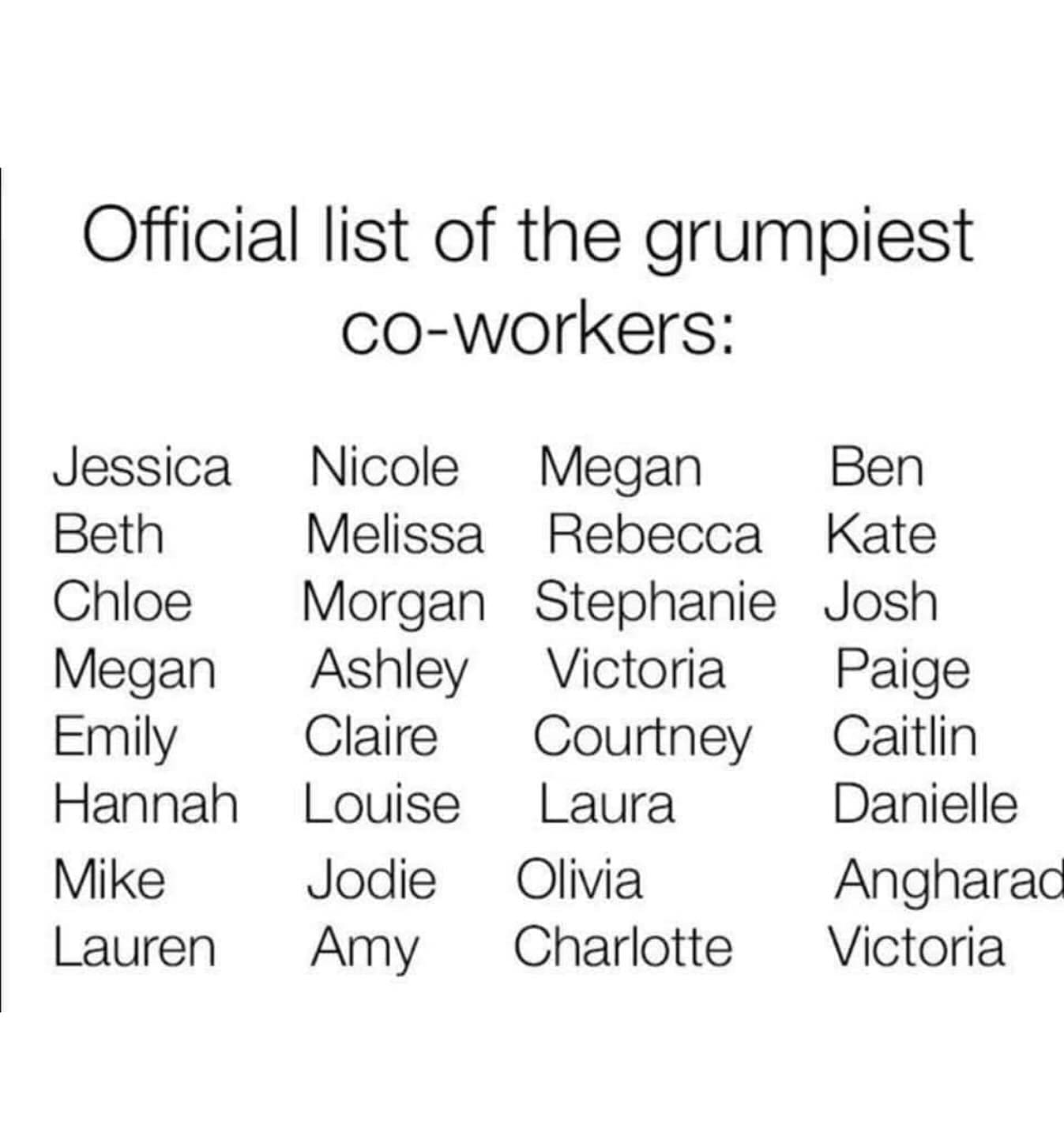 Funny memes Official list of the grumpiest co-workers: Jessica Beth Chloe Megan Emily Hannah Mike Lauren Nicole Melissa Morgan Ashley Claire Louise Jodie Amy Megan Rebecca Stephanie Victoria Courtney Laura Olivia Charlotte Ben Kate Josh Paige Caitlin Danielle Angharao Victoria