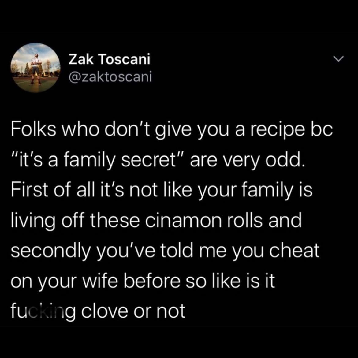 Funny memes @zaktoscani Folks who don't give you a recipe bc "it's a family secret" are very odd. First of all it's not like your family is living off these cinamon rolls and secondly you've told me you cheat on your wife before so like is it fucking clove or not