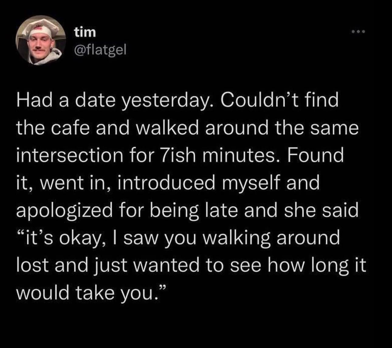 Funny memes @flatgel Had a date yesterday. Couldn't find the cafe and walked around the same intersection for 7ish minutes. Found it, went in, introduced myself and apologized for being late and she said "it's okay, I saw you walking around lost and just wanted to see how long it would take you."