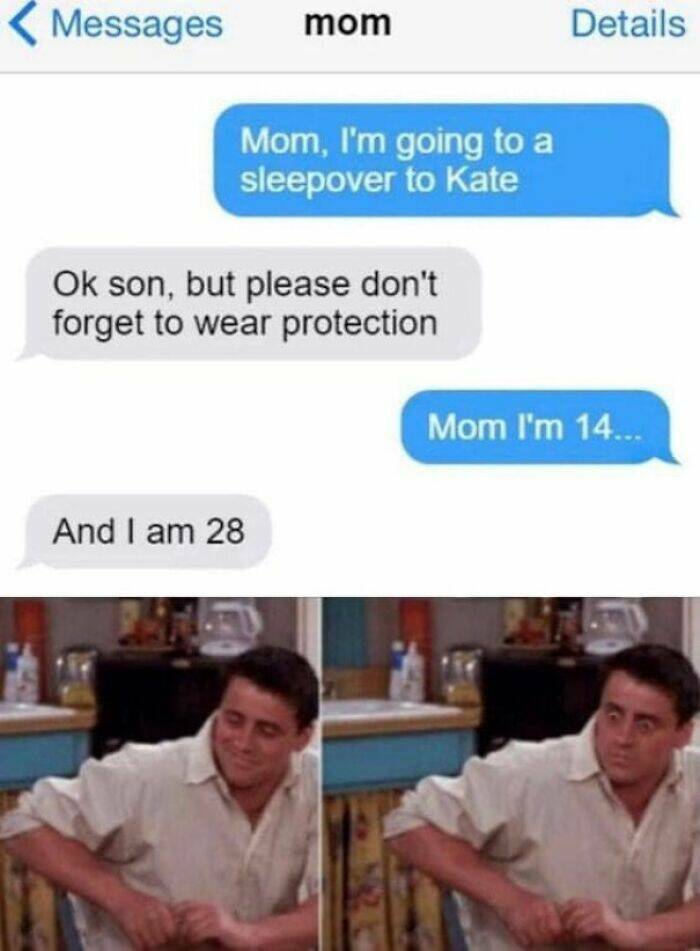 funny memes Mom, I'm going to a sleepover to Kate Ok son, but please don't forget to wear protection Mom I'm 14... And I am 28