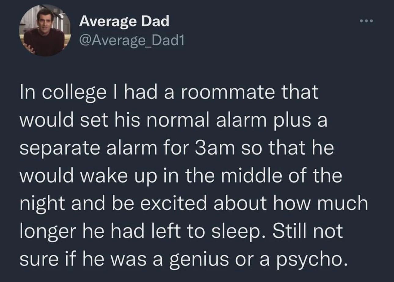 funny memes In college I had a roommate that would set his normal alarm plus a separate alarm for 3am so that he would wake up in the middle of the night and be excited about how much longer he had left to sleep. Still not sure if he was a genius or a psycho.