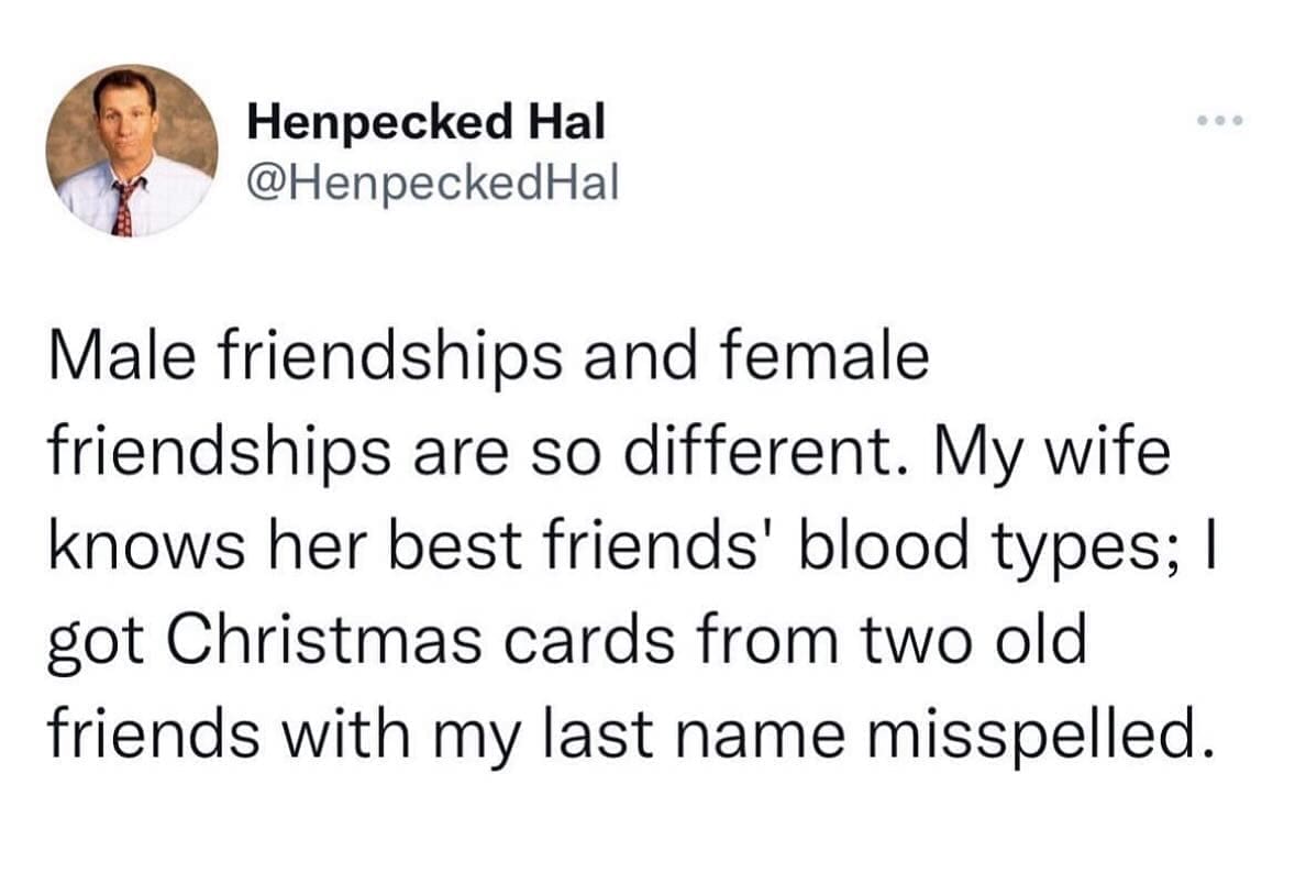 funny memes Male friendships and female friendships are so different. My wife knows her best friends' blood types; I got Christmas cards from two old friends with my last name misspelled.