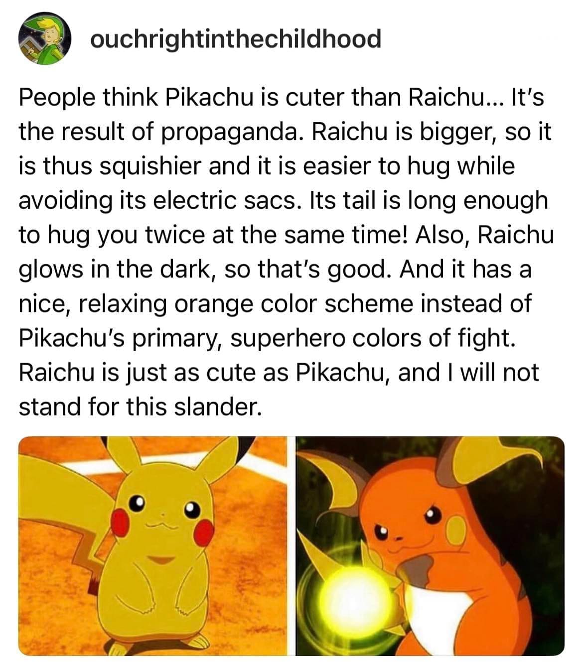 funny memes People think Pikachu is cuter than Raichu... It's the result of propaganda. Raichu is bigger, so it is thus squishier and it is easier to hug while avoiding its electric sacs. Its tail is long enough to hug you twice at the same time! Also, Raichu glows in the dark, so that's good. And it has a nice, relaxing orange color scheme instead of Pikachu's primary, superhero colors of fight. Raichu is just as cute as Pikachu, and I will not stand for this slander.