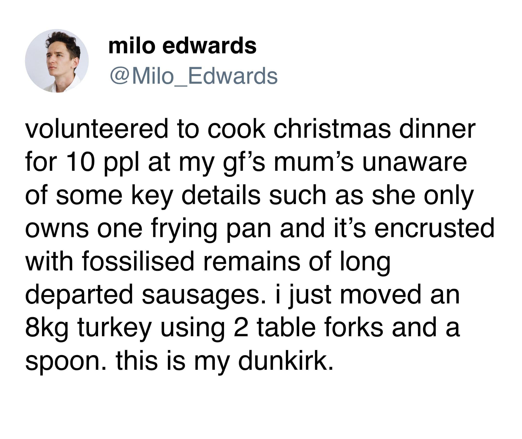 funny memes volunteered to cook christmas dinner for 10 ppl at my gf's mum's unaware of some key details such as she only owns one frying pan and it's encrusted with fossilised remains of long departed sausages. i just moved an 8kg turkey using 2 table forks and a spoon. this is my dunkirk.