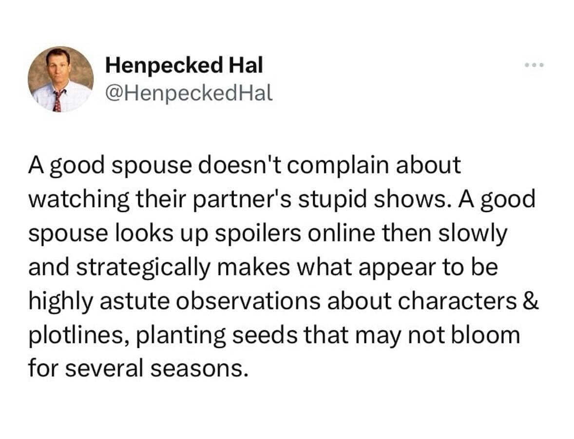 funny memes A good spouse doesn't complain about watching their partner's stupid shows. A good spouse looks up spoilers online then slowly and strategically makes what appear to be highly astute observations about characters & plotlines, planting seeds that may not bloom for several seasons.
