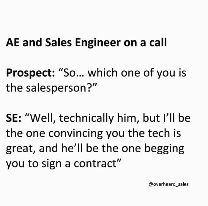 Overheard Sales Conversations AE and Sales Engineer on a call Prospect: "So... which one of you is the salesperson?" SE: "Well, technically him, but I'll be the one convincing you the tech is great, and he'll be the one begging you to sign a contract"