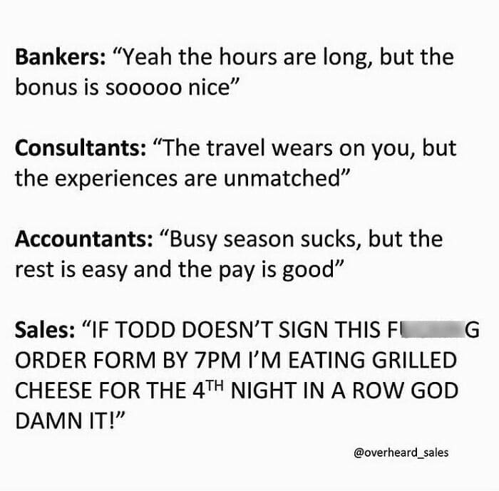Overheard Sales Conversations Bankers: "Yeah the hours are long, but the bonus is sooooo nice" Consultants: "The travel wears on you, but the experiences are unmatched" Accountants: "Busy season sucks, but the rest is easy and the pay is good" Sales: "IF TODD DOESN'T SIGN THIS FL ORDER FORM BY 7PM I'M EATING GRILLED CHEESE FOR THE 4TH NIGHT IN A ROW GOD DAMN IT!"