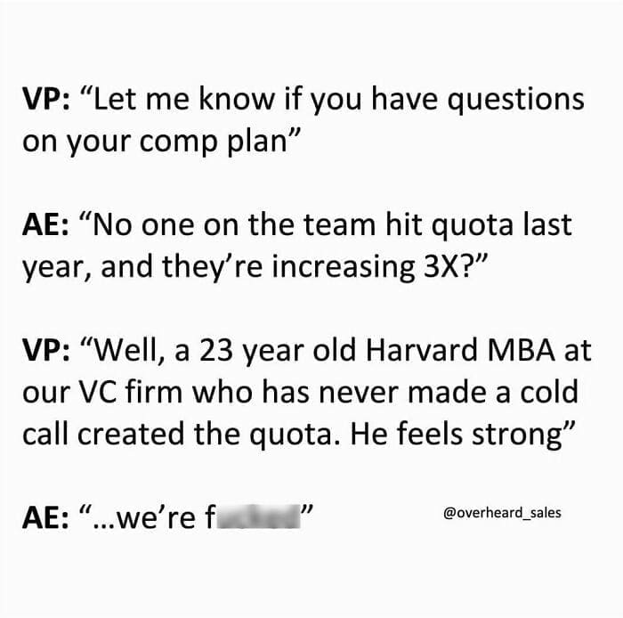 Overheard Sales Conversations VP: "Let me know if you have questions on your comp plan" AE: "No one on the team hit quota last year, and they're increasing 3X?" VP: "Well, a 23 year old Harvard MBA at our VC firm who has never made a cold call created the quota. He feels strong" AE: " ...we're f "