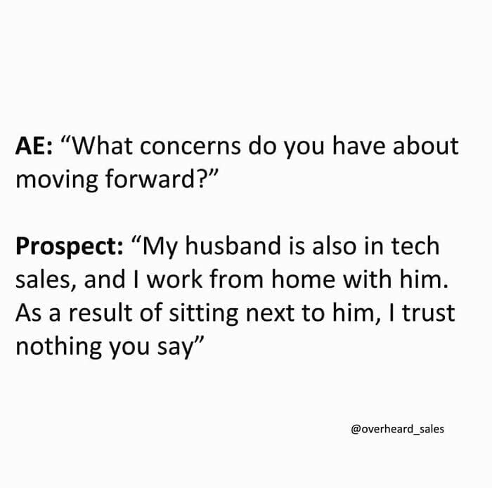 Overheard Sales Conversations AE: "What concerns do you have about moving forward?" Prospect: "My husband is also in tech sales, and I work from home with him. As a result of sitting next to him, I trust nothing you say"