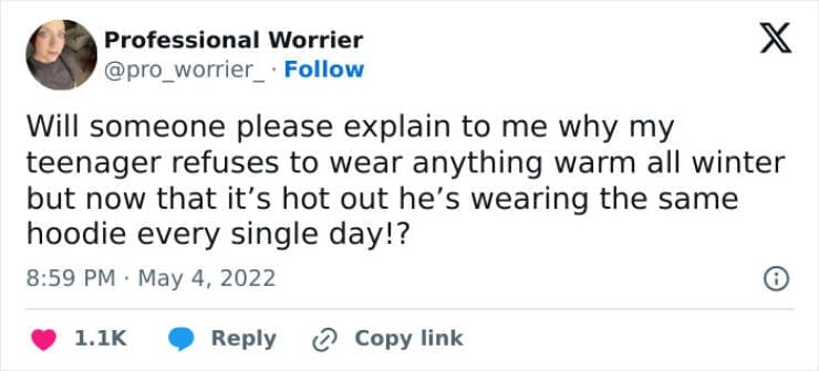 Funny parenting teen tweets Will someone please explain to me why my teenager refuses to wear anything warm all winter but now that it's hot out he's wearing the same hoodie every single day!?