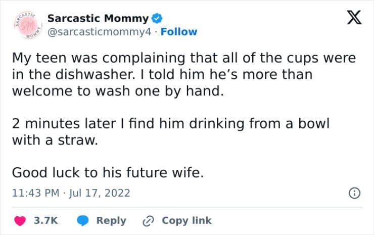 Funny parenting teen tweets My teen was complaining that all of the cups were in the dishwasher. I told him he's more than welcome to wash one by hand. 2 minutes later I find him drinking from a bowl with a straw. Good luck to his future wife.