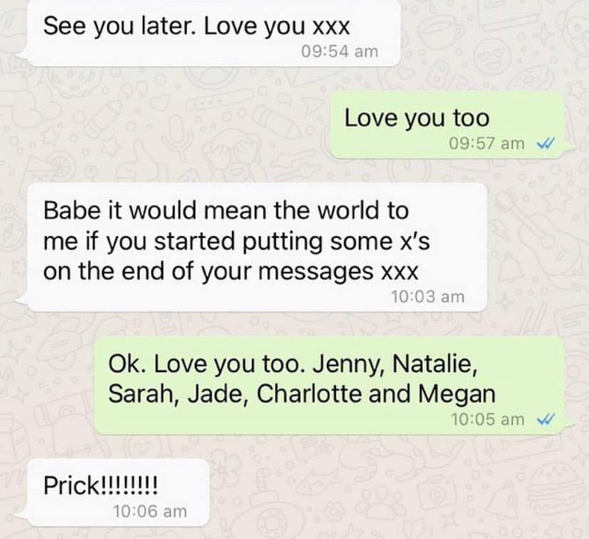 funny pics See you later. Love you xxx 09:54 am Love you too 09:57 am Babe it would mean the world to me if you started putting some x's on the end of your messages xxx 10:03 am Ok. Love you too. Jenny, Natalie, Sarah, Jade, Charlotte and Megan 10:05 am Prick!!!!!!!!