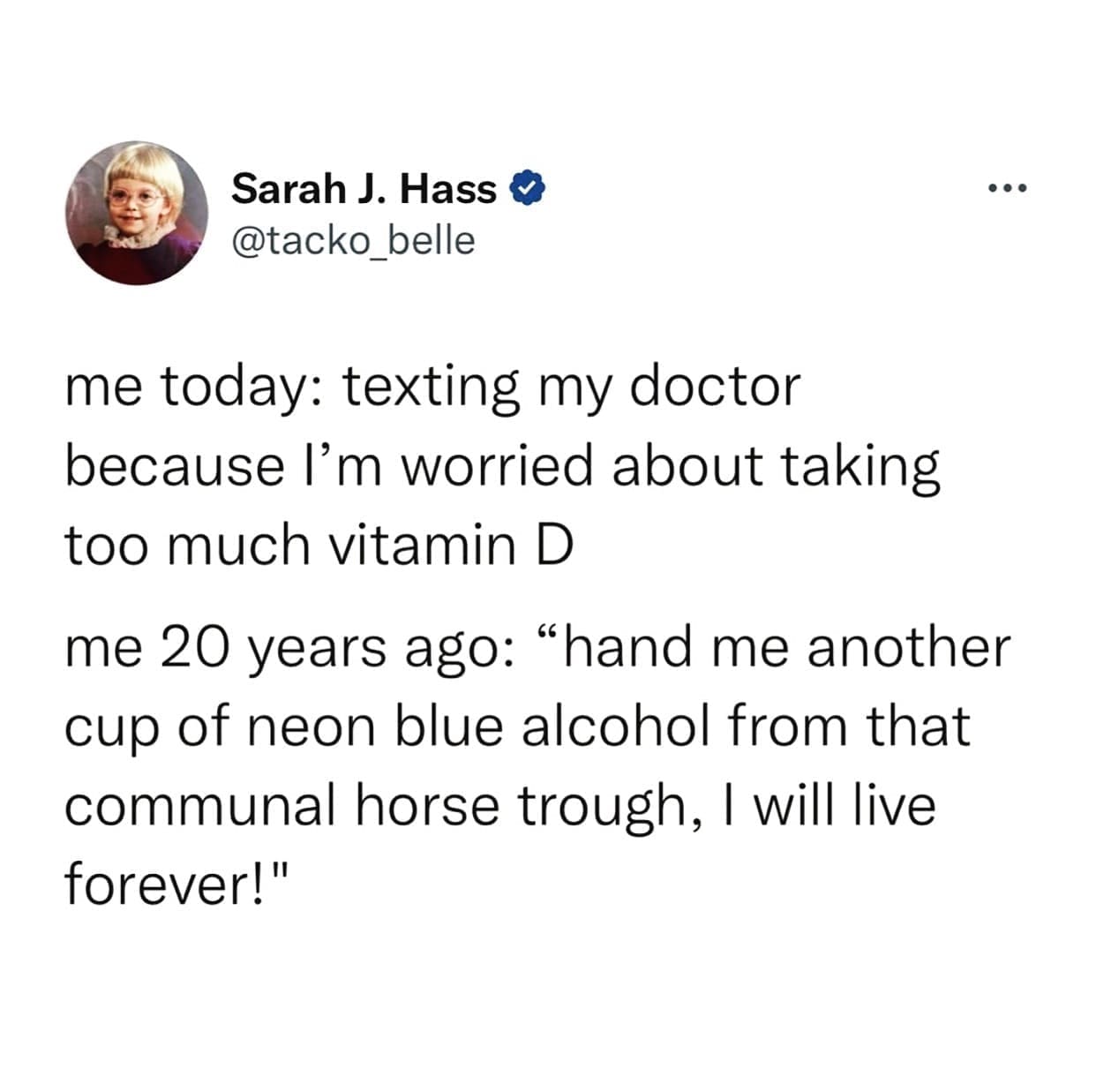 funny pics me today: texting my doctor because I'm worried about taking too much vitamin D me 20 years ago: "hand me another cup of neon blue alcohol from that communal horse trough, I will live forever!"