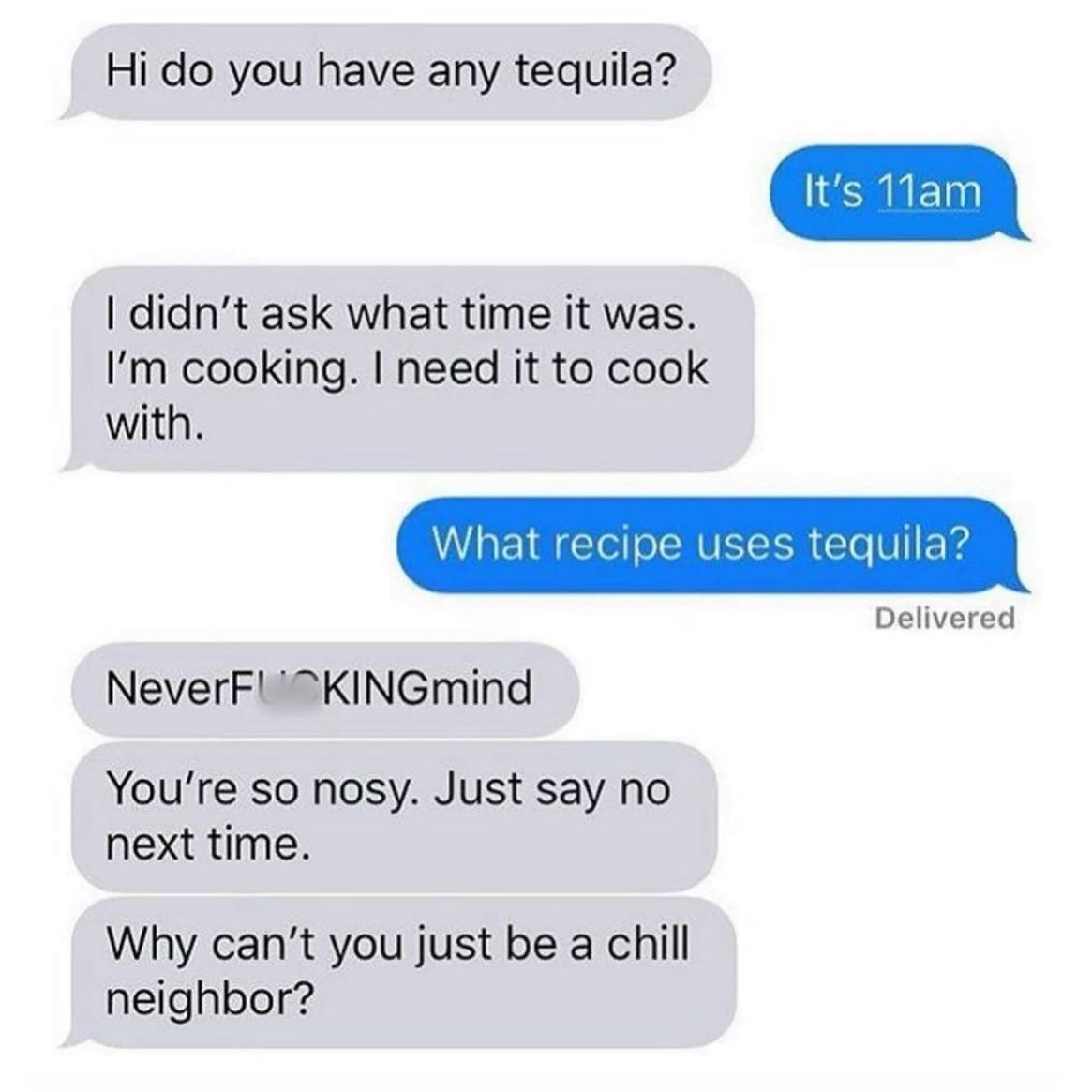 funny memes Hi do you have any tequila? It's 11am I didn't ask what time it was. I'm cooking. I need it to cook with. What recipe uses tequila? Delivered NeverFUKINGmind You're so nosy. Just say no next time. Why can't you just be a chill neighbor?