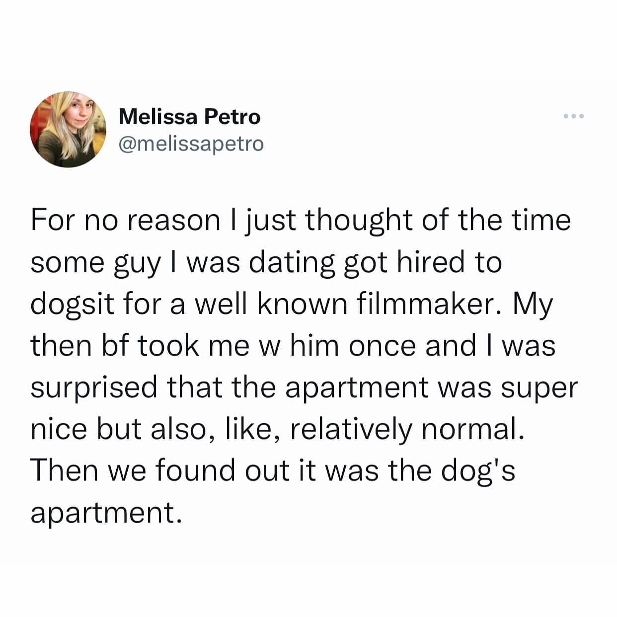 funny pics For no reason I just thought of the time some guy I was dating got hired to dogsit for a well known filmmaker. My then bf took me w him once and I was surprised that the apartment was super nice but also, like, relatively normal. Then we found out it was the dog's apartment.