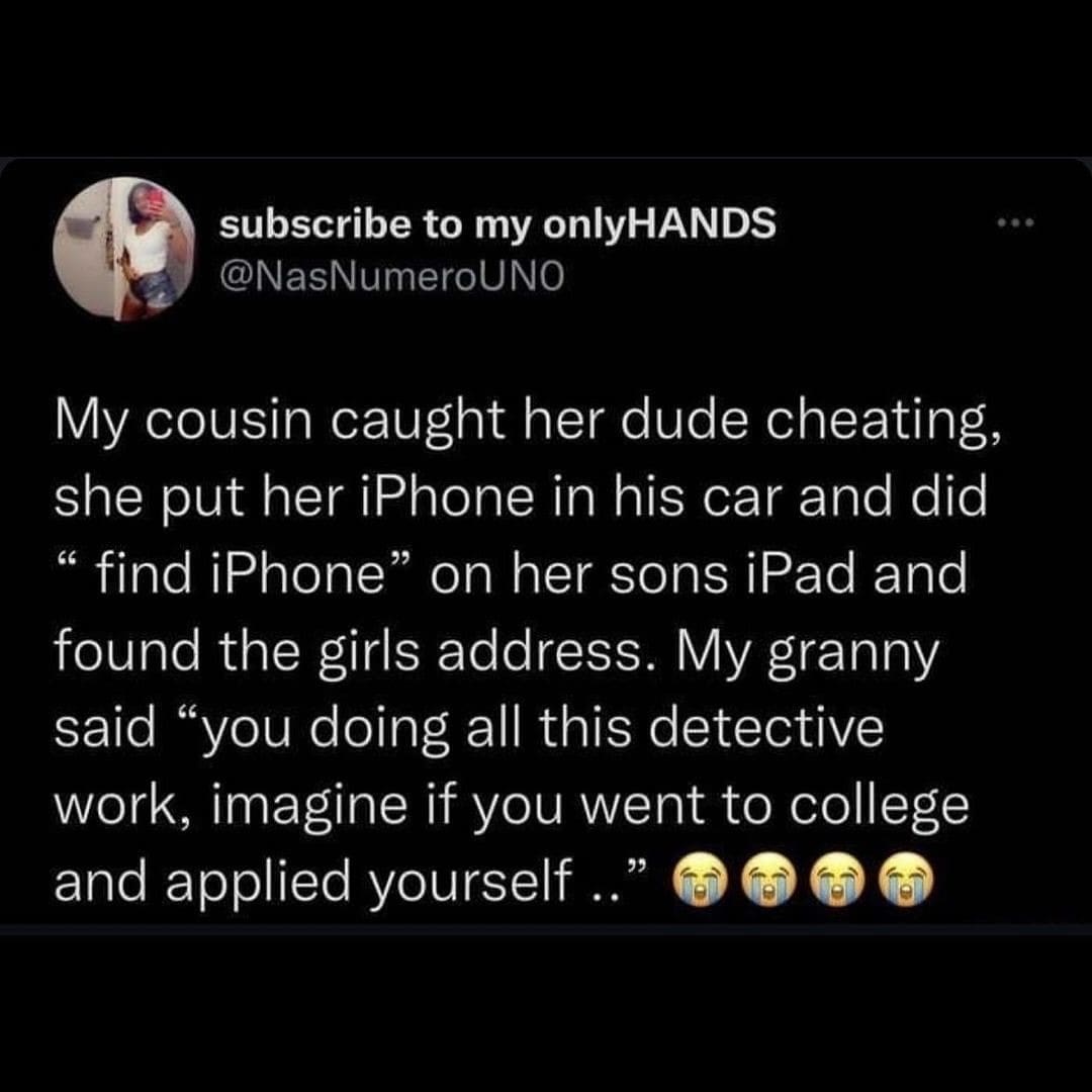 funny pics My cousin caught her dude cheating, she put her iPhone in his car and did " find iPhone" on her sons iPad and found the girls address. My granny said "you doing all this detective work, imagine if you went to college and applied yourself.."