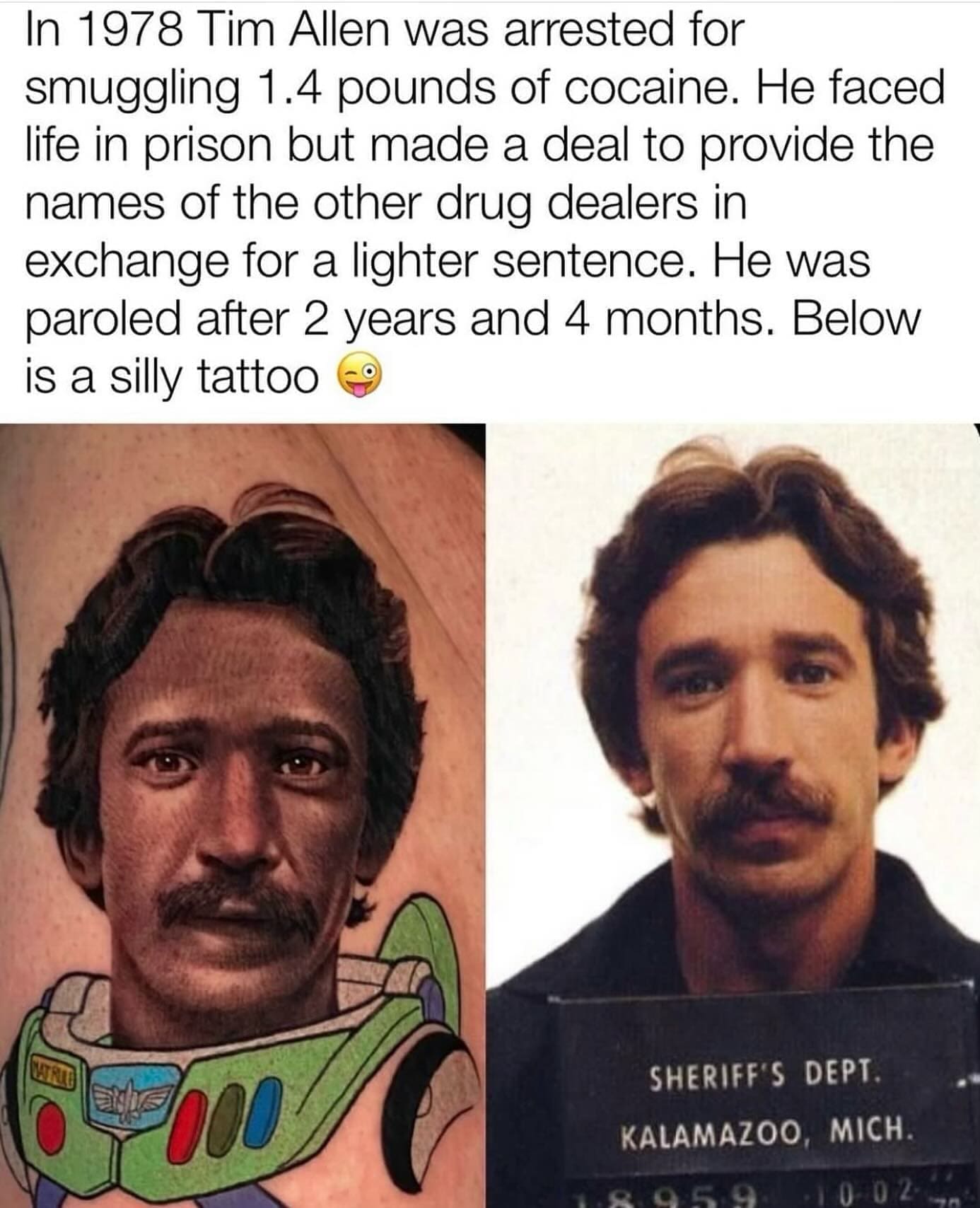 funny pics In 1978 Tim Allen was arrested for smuggling 1.4 pounds of . He faced life in prison but made a deal to provide the names of the other drug dealers in exchange for a lighter sentence. He was paroled after 2 years and 4 months. Below is a silly tattoo