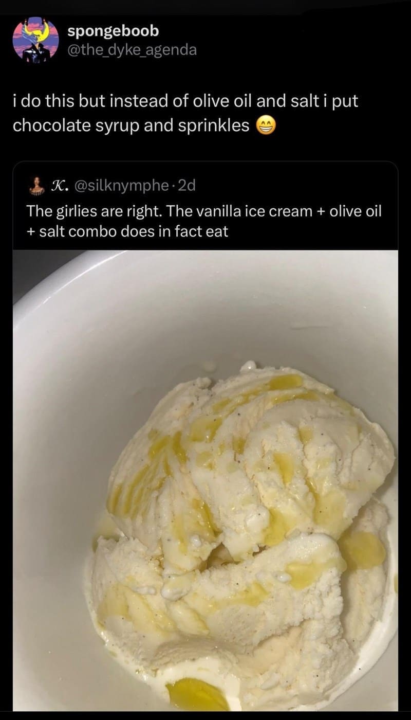funny pics i do this but instead of olive oil and salt i put chocolate syrup and sprinkles. The girlies are right. The vanilla ice cream + olive oil + salt combo does in fact eat
