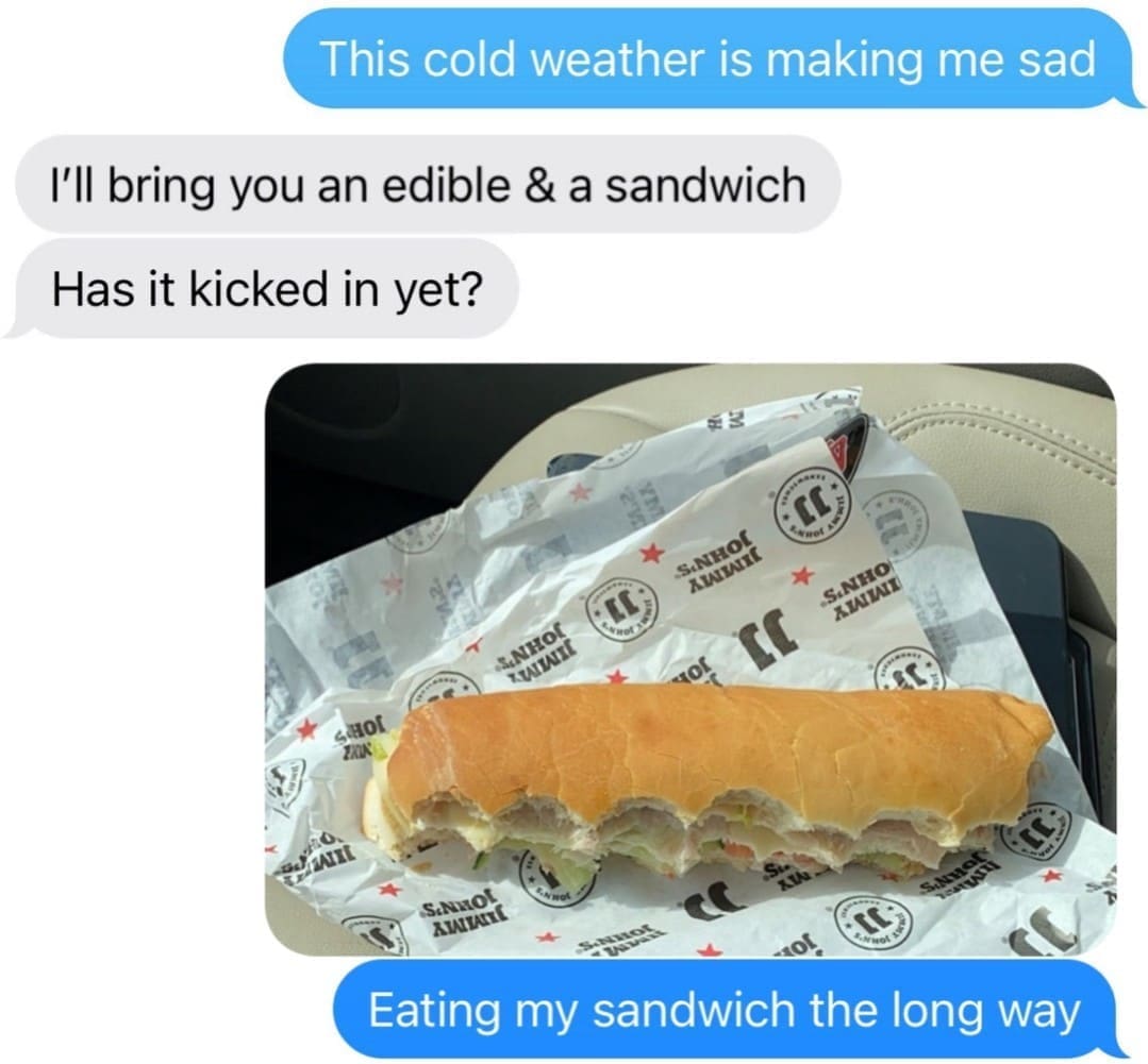 funny memes This cold weather is making me sad I'll bring you an edible & a sandwich Has it kicked in yet? KATAIL SINHOE XIANAIRE 40k .S.NHO XIALIAIT GHOT 2KIK Канні で。 SaMot 110% Eating my sandwich the long way