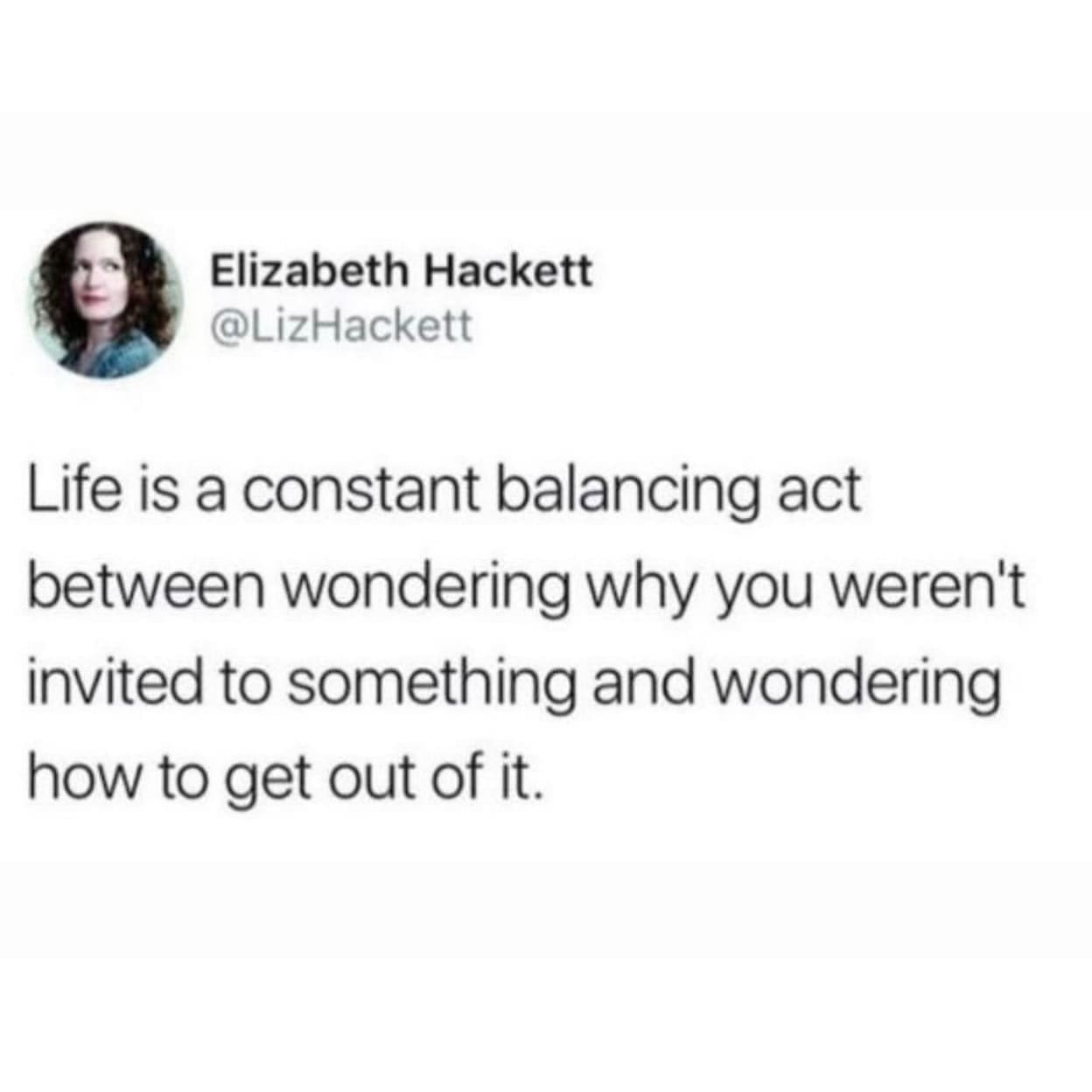 funny pics @LizHackett Life is a constant balancing act between wondering why you weren't invited to something and wondering how to get out of it.