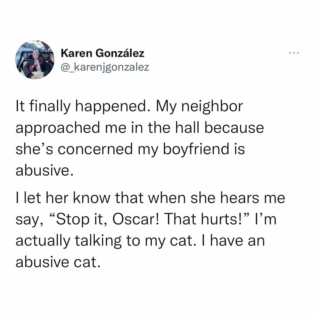 funny pics It finally happened. My neighbor approached me in the hall because she's concerned my boyfriend is abusive. I let her know that when she hears me say, "Stop it, Oscar! That hurts!" I'm actually talking to my cat. I have an abusive cat.