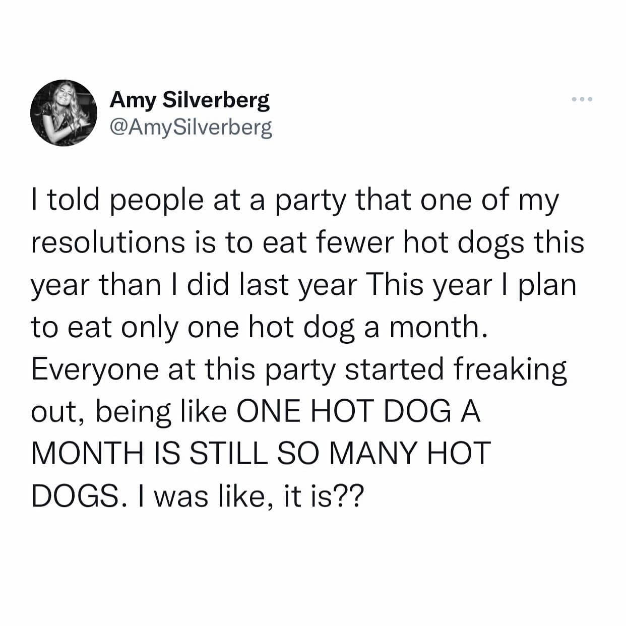 funny pics I told people at a party that one of my resolutions is to eat fewer hot dogs this year than I did last year This year I plan to eat only one hot dog a month. Everyone at this party started freaking out, being like ONE HOT DOG A MONTH IS STILL SO MANY HOT DOGS. I was like, it is??