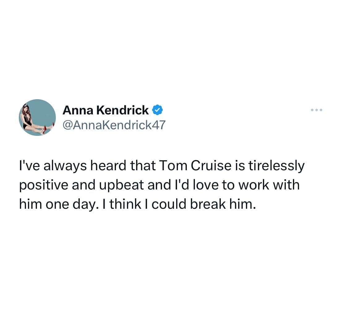 funny pics @AnnaKendrick47 I've always heard that Tom Cruise is tirelessly positive and upbeat and l'd love to work with him one day. I think I could break him.