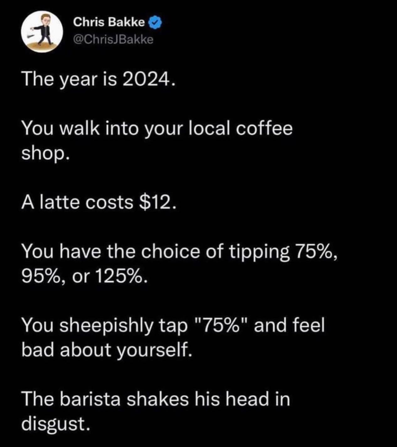 funny pics The year is 2024. You walk into your local coffee shop. A latte costs $12. You have the choice of tipping 75%, 95%, or 125%. You sheepishly tap "75%" and feel bad about yourself. The barista shakes his head in disgust.
