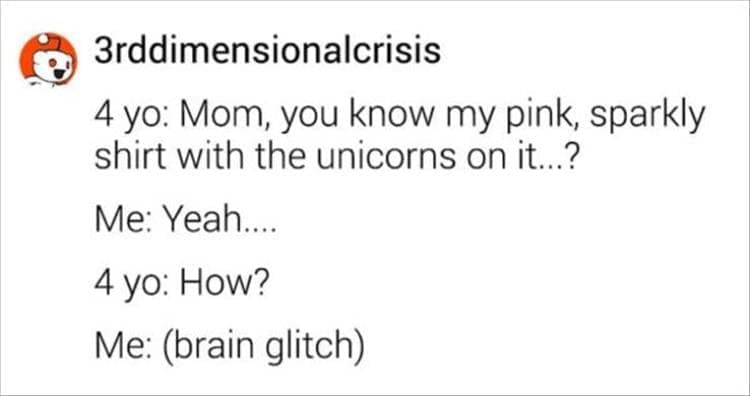 4 yo: Mom, you know my pink, sparkly shirt with the unicorns on it...? Me: Yeah 4 yo: How? Me: (brain glitch)
