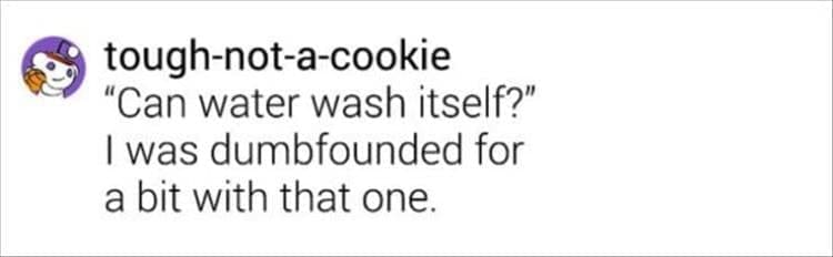 "Can water wash itself?" I was dumbfounded for a bit with that one.