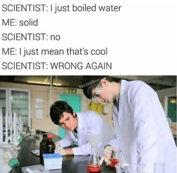 Science memes SCIENTIST: I just boiled water ME: solid SCIENTIST: no ME: I just mean that's cool SCIENTIST: WRONG AGAIN BadJokeBen