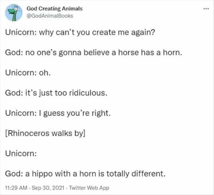 God Creating Animals Unicorn: why can't you create me again? God: no one's gonna believe a horse has a horn. Unicorn: oh. God: it's just too ridiculous. Unicorn: I guess you're right. [Rhinoceros walks by] Unicorn: God: a hippo with a horn is totally different.