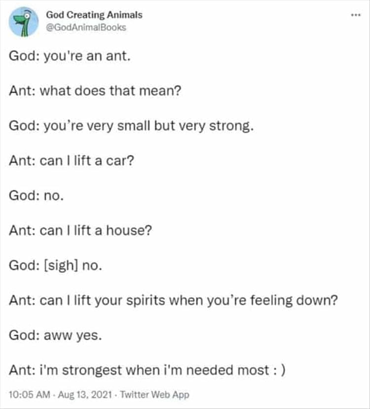 God Creating Animals God: you're an ant. Ant: what does that mean? God: you're very small but very strong. Ant: can I lift a car? God: no. Ant: can I lift a house? God: [sigh] no. Ant: can I lift your spirits when you're feeling down? God: aww yes. Ant: i'm strongest when i'm needed most :)