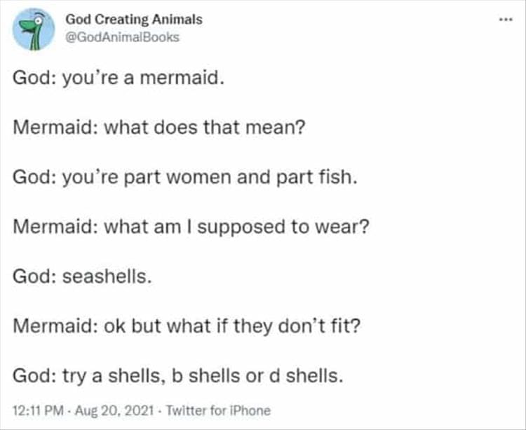 God Creating Animals God: you're a mermaid. Mermaid: what does that mean? God: you're part women and part fish. Mermaid: what am I supposed to wear? God: seashells. Mermaid: ok but what if they don't fit? God: try a shells, b shells or d shells.