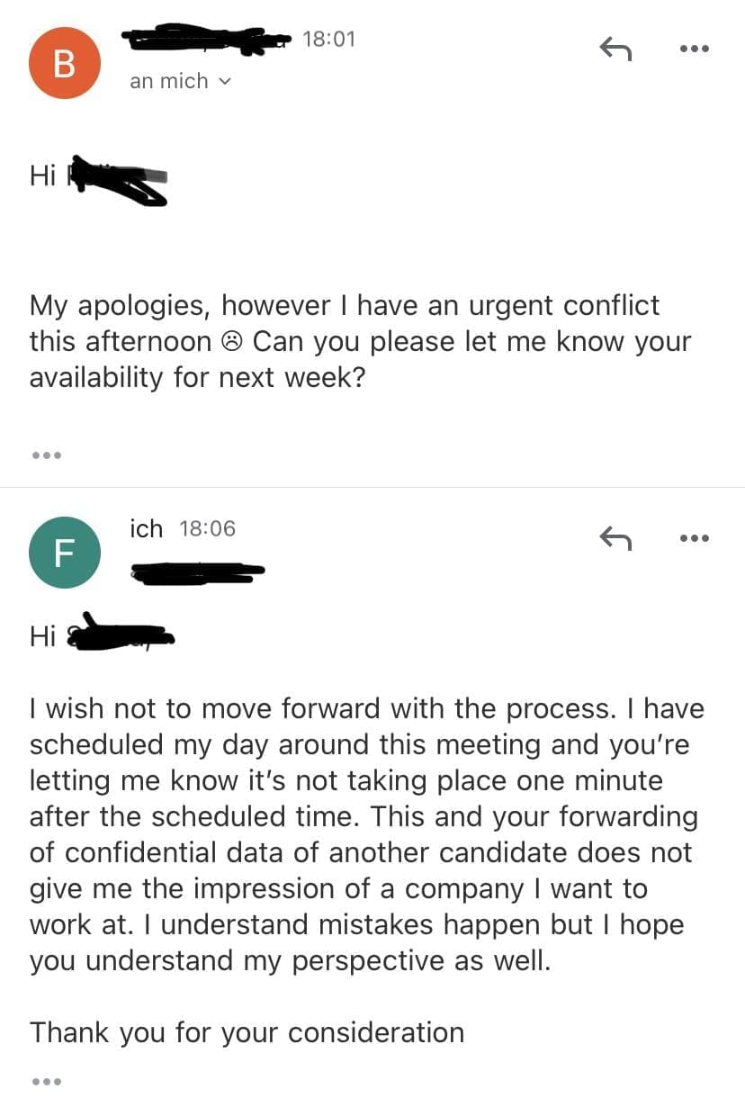 job search memes My apologies, however I have an urgent conflict this afternoon • Can you please let me know your availability for next week? I wish not to move forward with the process. I have scheduled my day around this meeting and you're letting me know it's not taking place one minute after the scheduled time. This and your forwarding of confidential data of another candidate does not give me the impression of a company I want to work at. I understand mistakes happen but I hope you understand my perspective as well. Thank you for your consideration