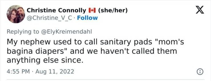 Kids naming things My nephew used to call sanitary pads "mom's bagina diapers" and we haven't called them anything else since.