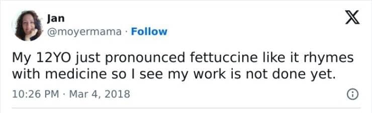 Kids naming things My 12YO just pronounced fettuccine like it rhymes with medicine so I see my work is not done yet.