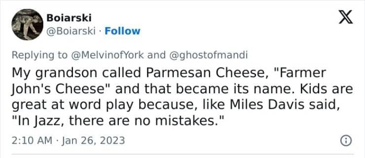 Kids naming things My grandson called Parmesan Cheese, "Farmer John's Cheese" and that became its name. Kids are great at word play because, like Miles Davis said, "In Jazz, there are no mistakes."