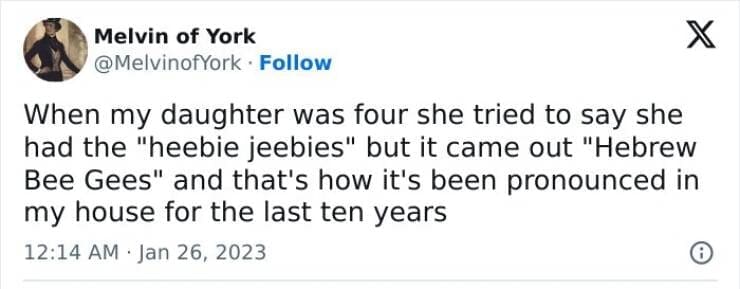 Kids naming things When my daughter was four she tried to say she had the "heebie jeebies" but it came out "Hebrew Bee Gees" and that's how it's been pronounced in my house for the last ten years