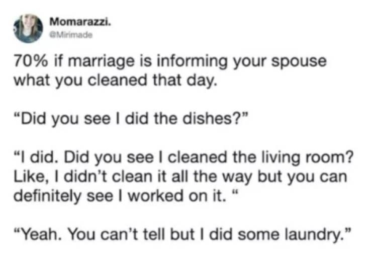 Marriage memes 70% if marriage is informing your spouse what you cleaned that day. "Did you see I did the dishes?" "I did. Did you see I cleaned the living room? Like, I didn't clean it all the way but you can definitely see I worked on it. " "Yeah. You can't tell but I did some laundry."