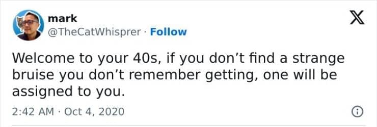 Welcome to your 40s, if you don't find a strange bruise you don't remember getting, one will be assigned to you.
