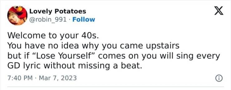 Welcome to your 40s. You have no idea why you came upstairs but if "Lose Yourself" comes on you will sing every GD lyric without missing a beat.